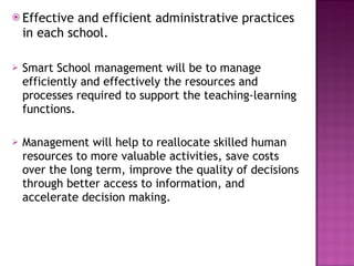 Effective and efficient administrative practices in each school. Smart School management will be to manage efficiently and effectively the resources and processes required to support the teaching-learning functions.  Management will help to reallocate skilled human resources to more valuable activities, save costs over the long term, improve the quality of decisions through better access to information, and accelerate decision making. 