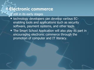 Electronic commerce still in its early stages technology developers can develop various EC-enabling tools and applications such as security software, payment systems, and other tools. The Smart School Application will also play its part in encouraging electronic commerce through the promotion of computer and IT literacy. 