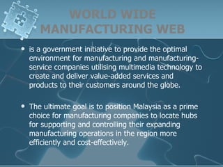 WORLD WIDE MANUFACTURING WEB is a government initiative to provide the optimal environment for manufacturing and manufacturing-service companies utilising multimedia technology to create and deliver value-added services and products to their customers around the globe. The ultimate goal is to position Malaysia as a prime choice for manufacturing companies to locate hubs for supporting and controlling their expanding manufacturing operations in the region more efficiently and cost-effectively.  