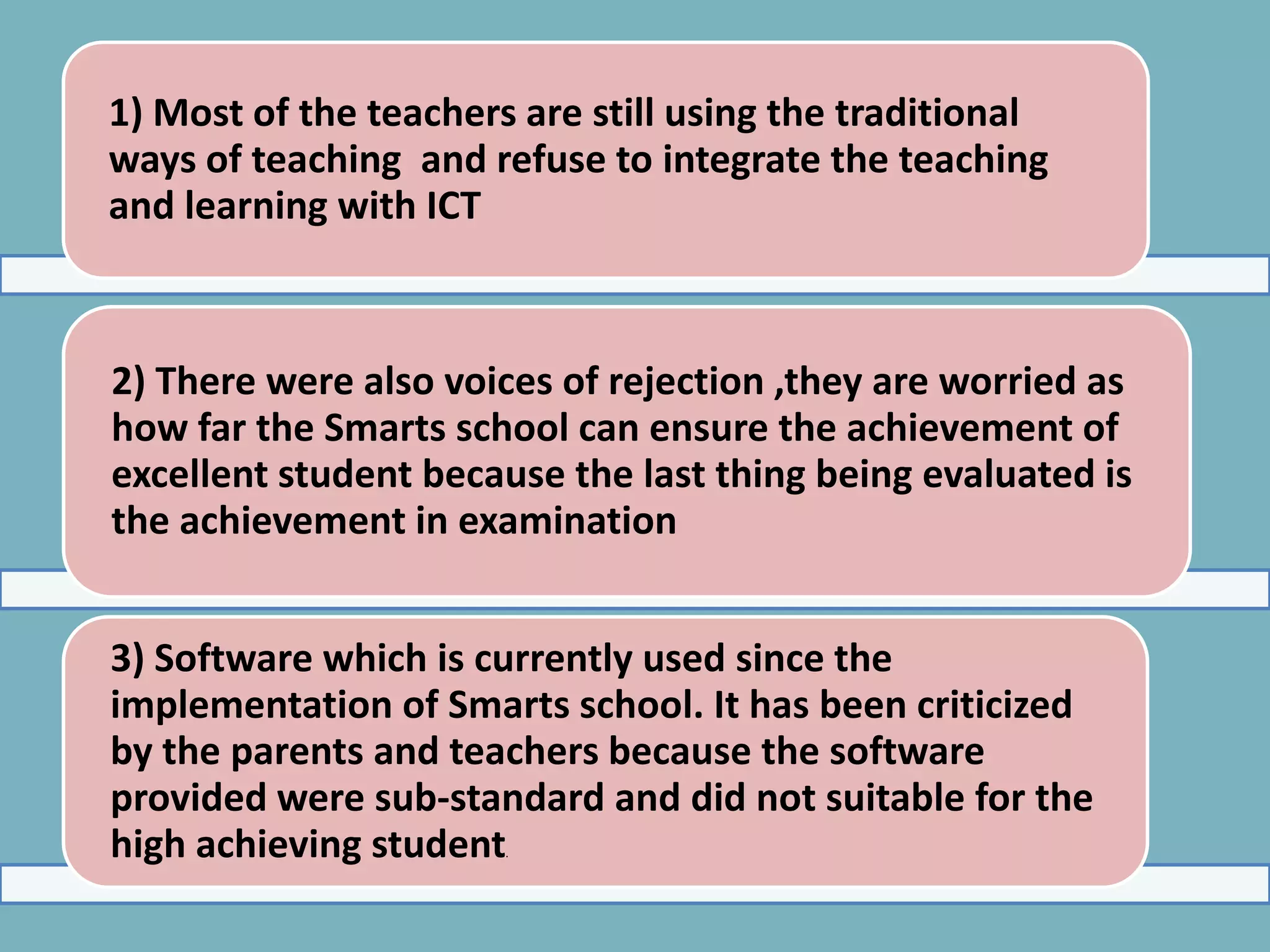 1) Most of the teachers are still using the traditional
ways of teaching and refuse to integrate the teaching
and learning with ICT



2) There were also voices of rejection ,they are worried as
how far the Smarts school can ensure the achievement of
excellent student because the last thing being evaluated is
the achievement in examination


3) Software which is currently used since the
implementation of Smarts school. It has been criticized
by the parents and teachers because the software
provided were sub-standard and did not suitable for the
high achieving student .
 