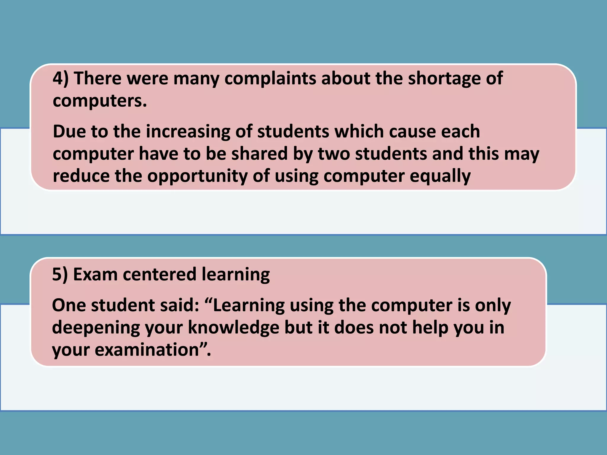 4) There were many complaints about the shortage of
computers.
Due to the increasing of students which cause each
computer have to be shared by two students and this may
reduce the opportunity of using computer equally



5) Exam centered learning
One student said: “Learning using the computer is only
deepening your knowledge but it does not help you in
your examination”.
 