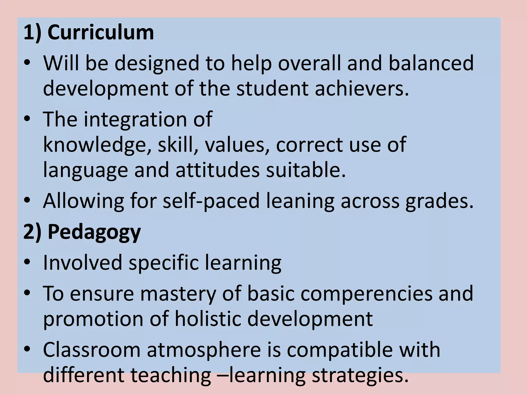 1) Curriculum
• Will be designed to help overall and balanced
  development of the student achievers.
• The integration of
  knowledge, skill, values, correct use of
  language and attitudes suitable.
• Allowing for self-paced leaning across grades.
2) Pedagogy
• Involved specific learning
• To ensure mastery of basic comperencies and
  promotion of holistic development
• Classroom atmosphere is compatible with
  different teaching –learning strategies.
 