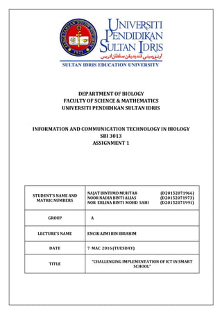 DEPARTMENT OF BIOLOGY
FACULTY OF SCIENCE & MATHEMATICS
UNIVERSITI PENDIDIKAN SULTAN IDRIS
INFORMATION AND COMMUNICATION TECHNOLOGY IN BIOLOGY
SBI 3013
ASSIGNMENT 1
STUDENT’S NAME AND
MATRIC NUMBERS
NAJAT BINTIMD MUHTAR (D20152071966)
NOOR NADIABINTI ALIAS (D20152071973)
NOR ERLINA BINTI MOHD SAHI (D20152071991)
GROUP A
LECTURE’S NAME ENCIKAZMI BIN IBRAHIM
DATE 7 MAC 2016(TUESDAY)
TITLE
“CHALLENGING IMPLEMENTATION OF ICT IN SMART
SCHOOL”
 