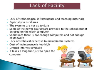  Lack of technological infrastructure and teaching materials
 Especially in rural area
 The systems are not up to date
 Some of the newer courseware provided to the school cannot
be used on the older computer
 Sometimes there is not enough computers and not enough
courseware
 Lack of technical expertise to maintain the systems
 Cost of maintenance is too high
 Limited internet coverage
 It takes a long time just to open the
computer
 