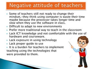  Some of teachers still not ready to change their
mindset,-they think using computer is waste their time
maybe because the processor takes longer time and
slow when they use the software in class.
 Difficult to adapt to new environments
 Prefer more traditional way to teach in the classroom
 Lack ICT knowledge and not comfortable with the use of
hardware and courseware.
 Lack exposure in using technology
 Lack proper guide to use
 It is a burden for teachers to implement
teaching using the technologies that
were provided to them.
 
