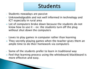 • Students nowadays are passive
• Unknowledgeable and not well informed in technology and
ICT especially in rural area
 Lot of computers broke down because the students do not
know how to use it - ex: the students turn off the plug
without shut down the computers
• Loves to play games in computer rather than learning
 They secretly playing games when the teacher gives them an
ample time to do their homework via computers
• Some of the students prefer to learn in traditional way
 Feel that learning process using the whiteboard/blackboard is
more effective and easy.
 
