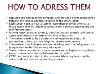  Replaced and upgraded the computer and provided better coordination
between the various agencies involved in the smart school
 Each school need to have a system integration engineer who has a
broad range of skills including software and hardware engineering and
interface protocols.
 Making lesson plans in advance, thinking through projects and owning
a personal calendar can help in this kind of situations.
 The teacher needs to be a careful mix of intensive training and
counselling to help teachers adapt to the new environment
 The teachers should implement their teaching with a lot of games as it
is equivalent to the 21st century education
 Students have become accustomed to new technologies and are always
eager to learn new skills and discover fun activities.
 CCTV need to be installed in the computer laboratory to ensure the
students do not play during learning process
 