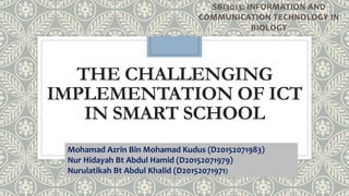 THE CHALLENGING
IMPLEMENTATION OF ICT
IN SMART SCHOOL
SBI3013: INFORMATION AND
COMMUNICATION TECHNOLOGY IN
BIOLOGY
Mohamad Azrin Bin Mohamad Kudus (D20152071983)
Nur Hidayah Bt Abdul Hamid (D20152071979)
Nurulatikah Bt Abdul Khalid (D20152071971)
 