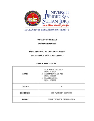 FACULTY OF SCIENCE
AND MATHEMATICS
INFROMATION AND COMMUNICATION
TECHNOLOGY IN SCIENCE | SSI3013
GROUP ASSIGNMENT 1
NAME
1. NUR ATHIRAH FATIN
D20151070979
2. NORMALIATI A/P ALI
D20151070977
3. ELVYLENE SIA
D20151070989
GROUP A
LECTURER DR. AZMI BIN IBRAHIM
TITTLE SMART SCHOOL IN MALAYSIA
 