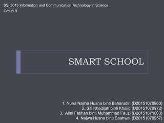 SMART SCHOOL
SSI 3013 Information and Communication Technology in Science
Group B
1. Nurul Najiha Husna binti Baharudin (D20151070960)
2. Siti Khadijah binti Khalid (D20151070972)
3. Aimi Fatihah binti Muhammad Fauzi (D20151071003)
4. Najwa Husna binti Saahwal (D20151070957)
 
