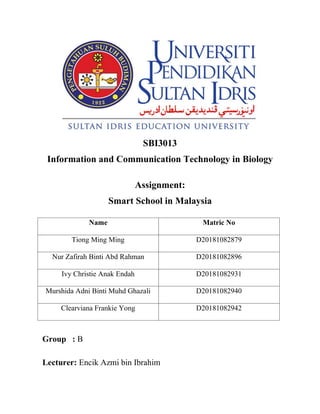 SBI3013
Information and Communication Technology in Biology
Assignment:
Smart School in Malaysia
Name Matric No
Tiong Ming Ming D20181082879
Nur Zafirah Binti Abd Rahman D20181082896
Ivy Christie Anak Endah D20181082931
Murshida Adni Binti Muhd Ghazali D20181082940
Clearviana Frankie Yong D20181082942
Group : B
Lecturer: Encik Azmi bin Ibrahim
 