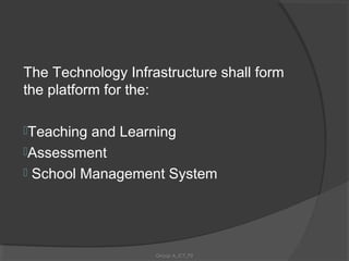 The Technology Infrastructure shall form
the platform for the:

Teaching and Learning
Assessment
 School Management System




                    Group A_ICT_P2
 