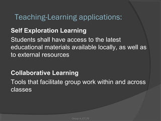 Teaching-Learning applications:
Self Exploration Learning
Students shall have access to the latest
educational materials available locally, as well as
to external resources

Collaborative Learning
Tools that facilitate group work within and across
classes



                      Group A_ICT_P2
 