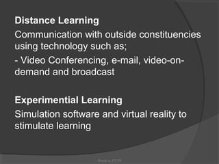 Distance Learning
Communication with outside constituencies
using technology such as;
- Video Conferencing, e-mail, video-on-
demand and broadcast

Experimential Learning
Simulation software and virtual reality to
stimulate learning


                    Group A_ICT_P2
 