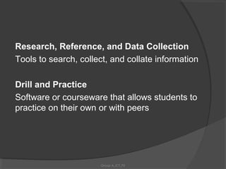 Research, Reference, and Data Collection
Tools to search, collect, and collate information

Drill and Practice
Software or courseware that allows students to
practice on their own or with peers




                      Group A_ICT_P2
 