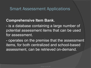 Smart Assessment Applications

Comprehensive Item Bank.
- is a database containing a large number of
potential assessment items that can be used
for assessment.
- operates on the premise that the assessment
items, for both centralized and school-based
assessment, can be retrieved on-demand.



                   Group A_ICT_P2
 