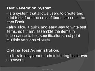 Test Generation System.
- is a system that allows users to create and
print tests from the sets of items stored in the
Item Bank.
- also allow a quick and easy way to write test
items, edit them, assemble the items in
accordance to test specifications and print
multiple versions of tests.

On-line Test Administration.
- refers to a system of administering tests over
a network.

                     Group A_ICT_P2
 