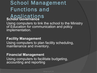 School Management
  Functions and
  Applications
School Governance
Using computers to link the school to the Ministry
of Education for communication and policy
implementation.

Facility Management
Using computers to plan facility scheduling,
maintenance and inventory.

Financial Management
Using computers to facilitate budgeting,
accounting and reporting

                        Group A_ICT_P2
 