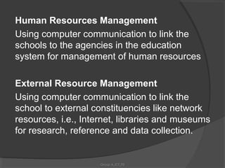 Human Resources Management
Using computer communication to link the
schools to the agencies in the education
system for management of human resources

External Resource Management
Using computer communication to link the
school to external constituencies like network
resources, i.e., Internet, libraries and museums
for research, reference and data collection.


                     Group A_ICT_P2
 
