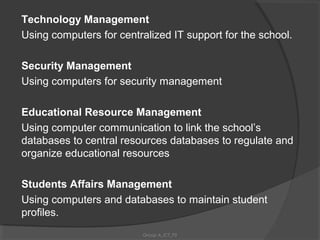 Technology Management
Using computers for centralized IT support for the school.

Security Management
Using computers for security management

Educational Resource Management
Using computer communication to link the school’s
databases to central resources databases to regulate and
organize educational resources

Students Affairs Management
Using computers and databases to maintain student
profiles.
                          Group A_ICT_P2
 