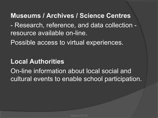 Museums / Archives / Science Centres
- Research, reference, and data collection -
resource available on-line.
Possible access to virtual experiences.

Local Authorities
On-line information about local social and
cultural events to enable school participation.




                     Group A_ICT_P2
 