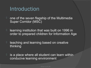 Introduction
   one of the seven flagship of the Multimedia
    Super Corridor (MSC)

   learning institution that was built on 1996 in
    order to prepared children for Information Age

   teaching and learning based on creative
    thinking

   is a place where all student can learn within
    conducive learning environment

                         Group A_ICT_P2
 