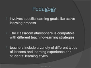 Pedagogy
   involves specific learning goals like active
    learning process

   The classroom atmosphere is compatible
    with different teaching-learning strategies

   teachers include a variety of different types
    of lessons and learning experience and
    students’ learning styles

                        Group A_ICT_P2
 