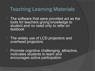 Teaching Learning Materials
   The software that were provided act as the
    tools for teachers giving knowledge to
    student and no need only to refer on
    textbook

   The widely use of LCD projectors and
    overhead projectors

   Promote cognitive challenging, attractive,
    motivates students to learn and
    encourages active participation


                       Group A_ICT_P2
 