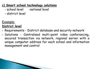 c) Smart school technology solutions
  - school level   -national level
  - district level

Example:
District level
 Requirements - District database and security network

 Solutions - Centralised multi-point video conferencing,
  secured transaction via network, regional server with a
  unique computer address for each school and information
  management and control
 