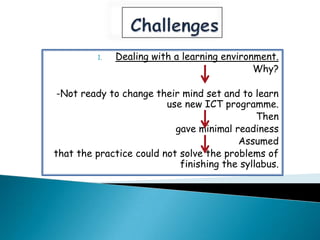 1.   Dealing with a learning environment.
                                             Why?

 -Not ready to change their mind set and to learn
                         use new ICT programme.
                                              Then
                           gave minimal readiness
                                         Assumed
that the practice could not solve the problems of
                            finishing the syllabus.
 