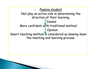 2.  Passive student
   -   Not play an active role in determining the
              direction of their learning.
                         Causes
      More confident with traditional method
                         Opinion
Smart teaching method is considered as slowing down
          the teaching and learning process.
 
