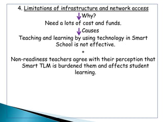 4. Limitations of infrastructure and network access
                             Why?
             Need a lots of cost and funds.
                             Causes
  Teaching and learning by using technology in Smart
                  School is not effective.
                             +
Non-readiness teachers agree with their perception that
    Smart TLM is burdened them and affects student
                          learning.
 