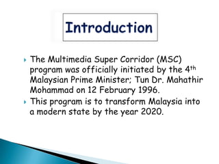    The Multimedia Super Corridor (MSC)
    program was officially initiated by the 4th
    Malaysian Prime Minister; Tun Dr. Mahathir
    Mohammad on 12 February 1996.
   This program is to transform Malaysia into
    a modern state by the year 2020.
 