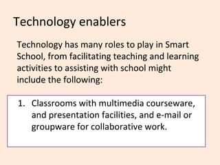 Technology enablers
Technology has many roles to play in Smart
School, from facilitating teaching and learning
activities to assisting with school might
include the following:

1. Classrooms with multimedia courseware,
   and presentation facilities, and e-mail or
   groupware for collaborative work.
 