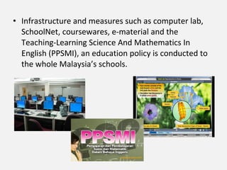 • Infrastructure and measures such as computer lab,
  SchoolNet, coursewares, e-material and the
  Teaching-Learning Science And Mathematics In
  English (PPSMI), an education policy is conducted to
  the whole Malaysia’s schools.
 