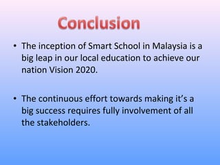 • The inception of Smart School in Malaysia is a
  big leap in our local education to achieve our
  nation Vision 2020.

• The continuous effort towards making it’s a
  big success requires fully involvement of all
  the stakeholders.
 