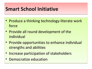 Smart School Initiative
• Produce a thinking technology-literate work
  force
• Provide all round development of the
  individual
• Provide opportunities to enhance individual
  strengths and abilities
• Increase participation of stakeholders
• Democratize education
 