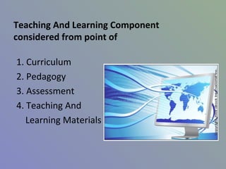 Teaching And Learning Component
considered from point of

1. Curriculum
2. Pedagogy
3. Assessment
4. Teaching And
   Learning Materials
 
