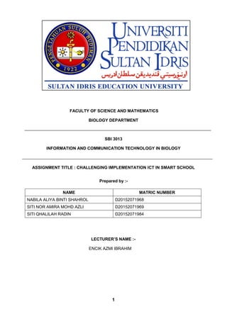 1
FACULTY OF SCIENCE AND MATHEMATICS
BIOLOGY DEPARTMENT
SBI 3013
INFORMATION AND COMMUNICATION TECHNOLOGY IN BIOLOGY
ASSIGNMENT TITLE : CHALLENGING IMPLEMENTATION ICT IN SMART SCHOOL
Prepared by :-
LECTURER’S NAME :-
ENCIK AZMI IBRAHIM
NAME MATRIC NUMBER
NABILA ALIYA BINTI SHAHROL D20152071968
SITI NOR AMIRA MOHD AZLI D20152071969
SITI QHALILAH RADIN D20152071984
 