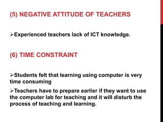 (5) NEGATIVE ATTITUDE OF TEACHERS
Experienced teachers lack of ICT knowledge.
(6) TIME CONSTRAINT
Students felt that learning using computer is very
time consuming
Teachers have to prepare earlier if they want to use
the computer lab for teaching and it will disturb the
process of teaching and learning.
 