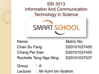 SSI 3013
    Information And Communication
         Technology in Science




Name:                      Matric No:
Chan Su Fang               D20101037450
Chang Pei Xian             D20101037455
Rochelle Tang Nga Ning     D20101037537

Group      : A
Lecturer   : Mr Azmi bin Ibrahim
 