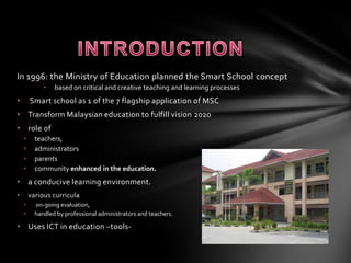 INTRODUCTIONIn 1996: the Ministry of Education planned the Smart School conceptbased on critical and creative teaching and learning processes Smart school as 1 of the 7 flagship application of MSC