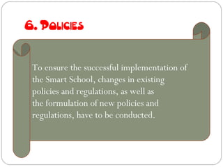 6. Policies


 To ensure the successful implementation of
 the Smart School, changes in existing
 policies and regulations, as well as
 the formulation of new policies and
 regulations, have to be conducted.
 