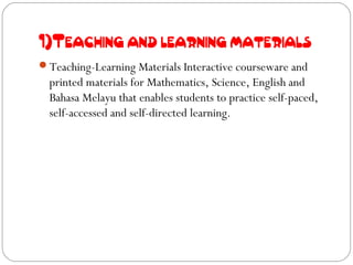1)Teaching and learning materials
Teaching-Learning Materials Interactive courseware and
  printed materials for Mathematics, Science, English and
  Bahasa Melayu that enables students to practice self-paced,
  self-accessed and self-directed learning.
 