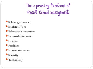 The 9 primary functions of
                    Smart School management
School governance
Student affairs
Educational resources
External resources
Finance
Facilities
Human resources
Security
Technology
 