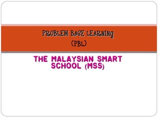 PROBLEM BASE LEARNING
         (PBL)
The Malaysian Smart
    School ( MSS )
 