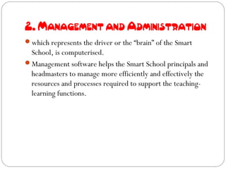 2. Management and Administration
which represents the driver or the “brain” of the Smart
 School, is computerised.
Management software helps the Smart School principals and
 headmasters to manage more efficiently and effectively the
 resources and processes required to support the teaching-
 learning functions.
 