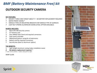 Click to edit Master title style 
• Click to edit Master text styles 
– Second level 
• Third level 
– Fourth level 
» Fifth level 
4/30/2014 12 
BMF (Battery Maintenance Free) kit 
OUTDOOR SECURITY CAMERA 
KEY FEATURES: 
 MOUNT IT ONCE AND FORGET ABOUT IT - NO BATTERY REPLACEMENT REQUIRED 
 WATER PROOF CASING * 
 VARIOUS TYPES OF MOUNTING BRACKETS FOR VARIOUS TYPE OF SURFACES 
 LIGHT BUT STRONG ALUMINIUM CASING (STEAL OPTION AVAILABLE) 
BUNDLE INCLUDES: 
1. Black OPS 940 Security camera 
2. CF memory card 
3. One 20Watt Solar Panel and required connectors 
4. Solar panel controller 
5. Waterproof pelican casing for all electronics 
6. Battery and the required connectors 
7. Security box (Steel or Aluminum option) 
THE BENEFITS: 
1. Light weight aluminum casing makes installation easier 
2. No battery replacement required. * 
(* under normal conditions – outdoor setting with sun light) 
MSRP $1299 
 