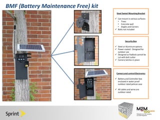 Click to edit Master title style 
• Click to edit Master text styles 
– Second level 
• Third level 
– Fourth level 
» Fifth level 
4/30/2014 13 
BMF (Battery Maintenance Free) kit 
Steel Swivel Mounting Bracket 
 Can mount in various surfaces: 
• Trees 
• Concrete wall 
• Angles and Corners 
 Bolts not included 
Security Box 
 Steel or Aluminum options 
 Power coated - Designed for 
outdoor use 
 Designed so Padlock cannot be 
cut with bolt cutter 
 Camera latches in-place 
Camera and control Electronics 
 Battery and Controller box 
enclosed in water proof 
outdoor rated pelican case 
 All cables and wires are 
outdoor rated 
 