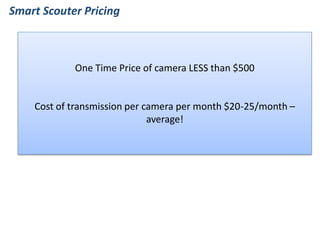 Smart Scouter Pricing 
One Time Price of camera LESS than $500 
Cost of transmission per camera per month $20-25/month – average!  